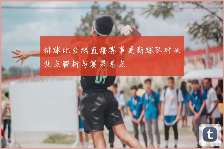 排球比分线直播赛事更新球队对决焦点解析与赛果看点