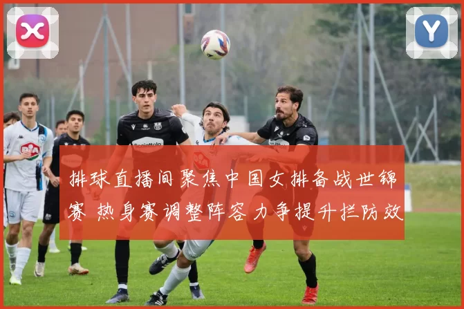 排球直播间聚焦中国女排备战世锦赛 热身赛调整阵容力争提升拦防效率