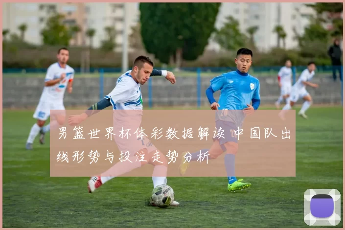 男篮世界杯体彩数据解读 中国队出线形势与投注走势分析