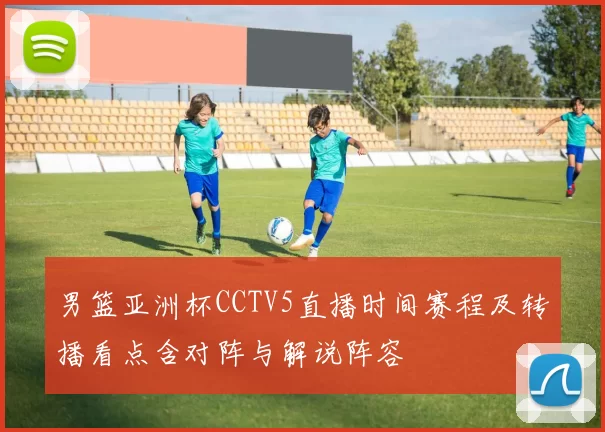 男篮亚洲杯CCTV5直播时间赛程及转播看点含对阵与解说阵容
