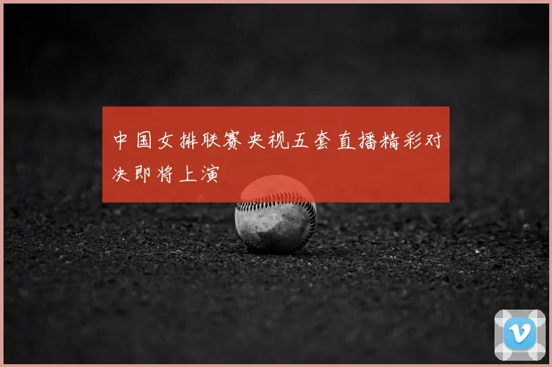 中国女排联赛央视五套直播精彩对决即将上演