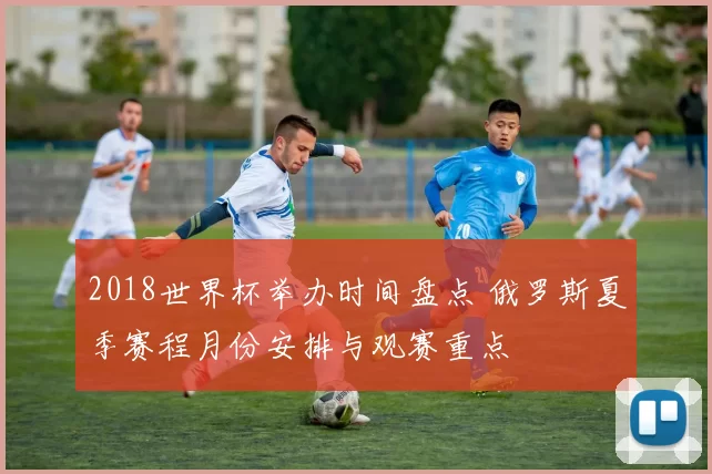 2018世界杯举办时间盘点 俄罗斯夏季赛程月份安排与观赛重点
