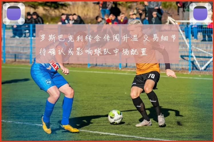 罗斯巴克利转会传闻升温 交易细节待确认或影响球队中场配置