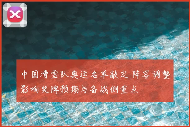 中国滑雪队奥运名单敲定 阵容调整影响奖牌预期与备战侧重点