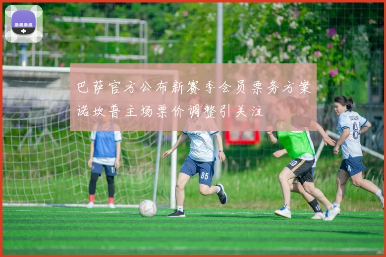 巴萨官方公布新赛季会员票务方案诺坎普主场票价调整引关注