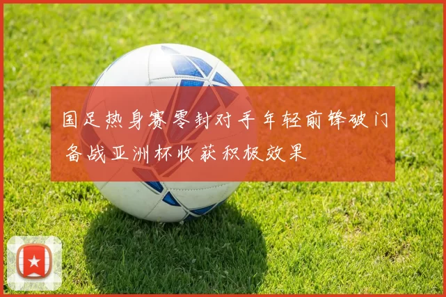 国足热身赛零封对手年轻前锋破门 备战亚洲杯收获积极效果