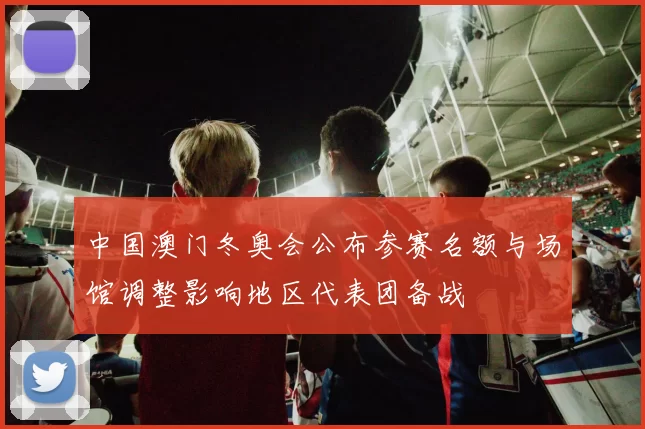 中国澳门冬奥会公布参赛名额与场馆调整影响地区代表团备战