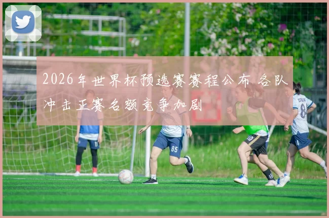 2026年世界杯预选赛赛程公布 各队冲击正赛名额竞争加剧