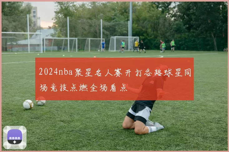 2024nba聚星名人赛开打各路球星同场竞技点燃全场看点