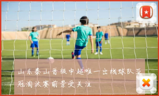 山东泰山晋级中超唯一出线球队亚冠淘汰赛前景受关注