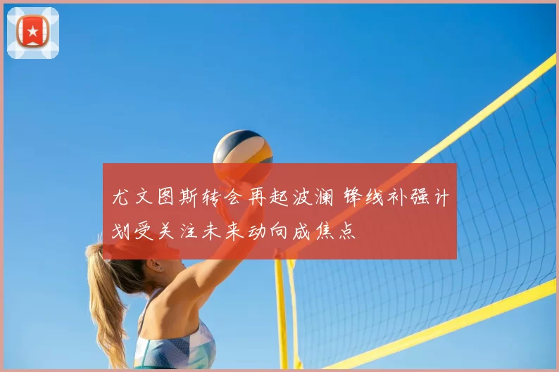 尤文图斯转会再起波澜 锋线补强计划受关注未来动向成焦点