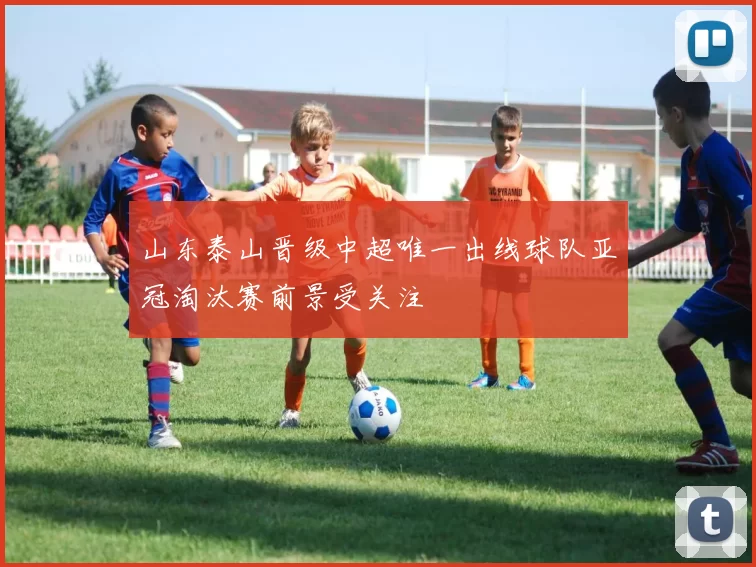 山东泰山晋级中超唯一出线球队亚冠淘汰赛前景受关注