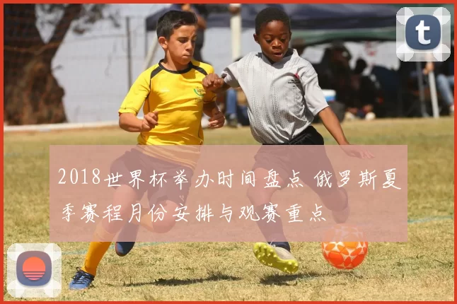 2018世界杯举办时间盘点 俄罗斯夏季赛程月份安排与观赛重点