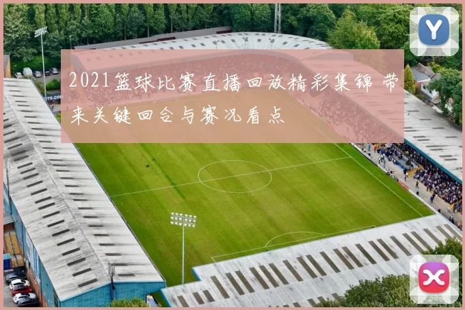 2021篮球比赛直播回放精彩集锦 带来关键回合与赛况看点