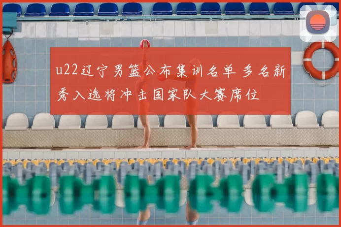 u22辽宁男篮公布集训名单 多名新秀入选将冲击国家队大赛席位