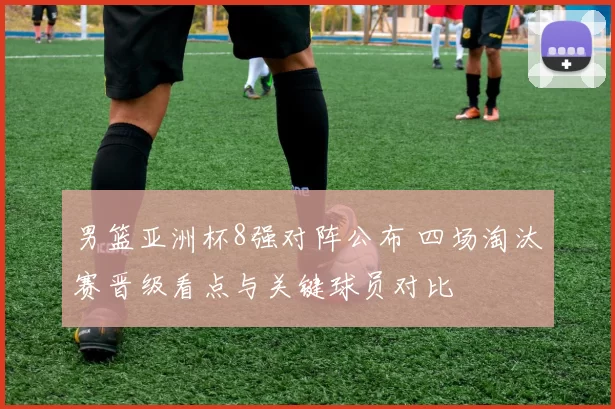 男篮亚洲杯8强对阵公布 四场淘汰赛晋级看点与关键球员对比