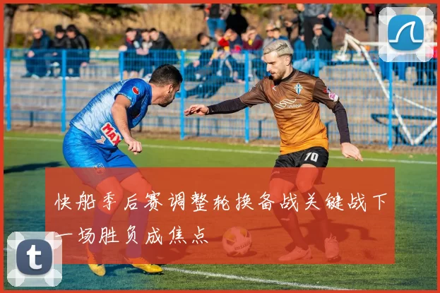快船季后赛调整轮换备战关键战下一场胜负成焦点