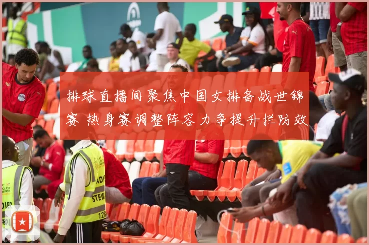 排球直播间聚焦中国女排备战世锦赛 热身赛调整阵容力争提升拦防效率