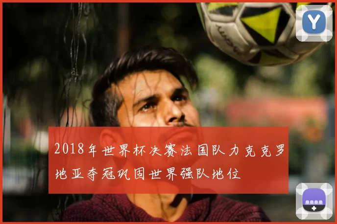 2018年世界杯决赛法国队力克克罗地亚夺冠巩固世界强队地位