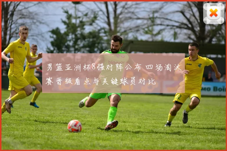 男篮亚洲杯8强对阵公布 四场淘汰赛晋级看点与关键球员对比