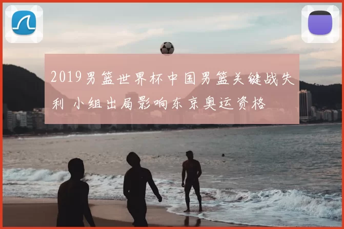 2019男篮世界杯中国男篮关键战失利 小组出局影响东京奥运资格