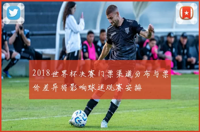 2018世界杯决赛门票渠道分布与票价差异将影响球迷观赛安排