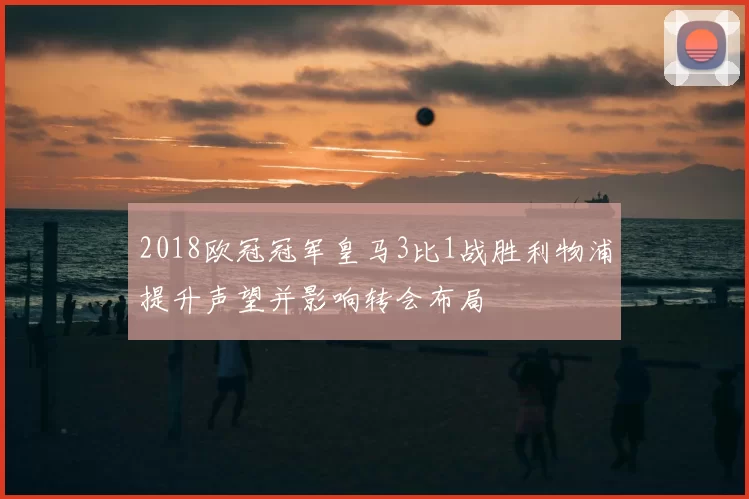 2018欧冠冠军皇马3比1战胜利物浦提升声望并影响转会布局