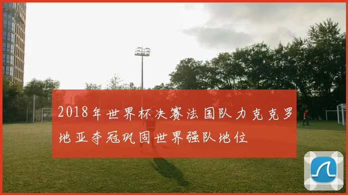 2018年世界杯决赛法国队力克克罗地亚夺冠巩固世界强队地位