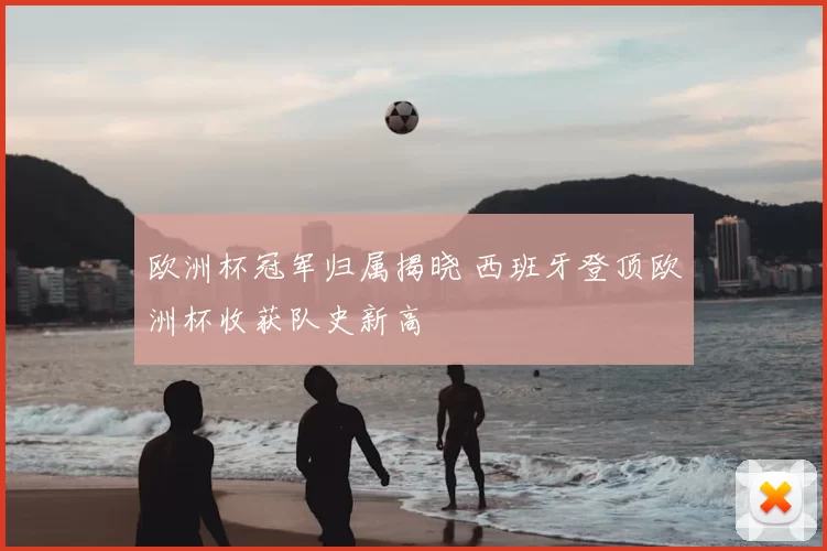 欧洲杯冠军归属揭晓 西班牙登顶欧洲杯收获队史新高