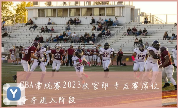 CBA常规赛2023收官即 季后赛席位争夺进入阶段