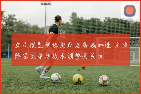 女足模型训练更新后备战加速 主力阵容竞争与战术调整受关注
