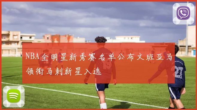 NBA全明星新秀赛名单公布文班亚马领衔马刺新星入选