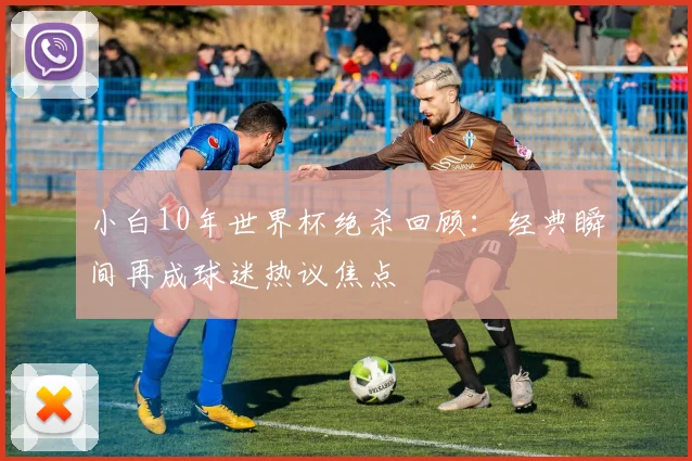 小白10年世界杯绝杀回顾:经典瞬间再成球迷热议焦点