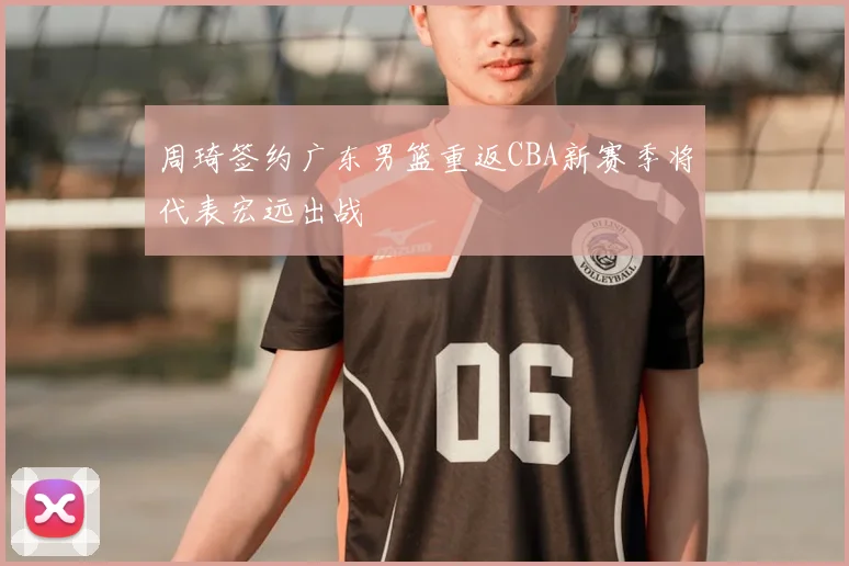 周琦签约广东男篮重返CBA新赛季将代表宏远出战