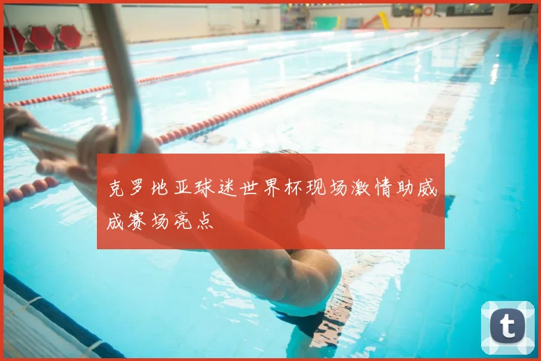 克罗地亚球迷世界杯现场激情助威成赛场亮点