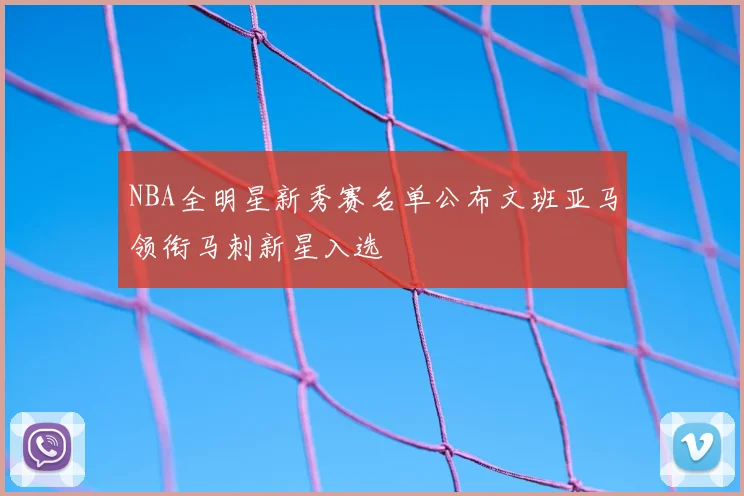 NBA全明星新秀赛名单公布文班亚马领衔马刺新星入选