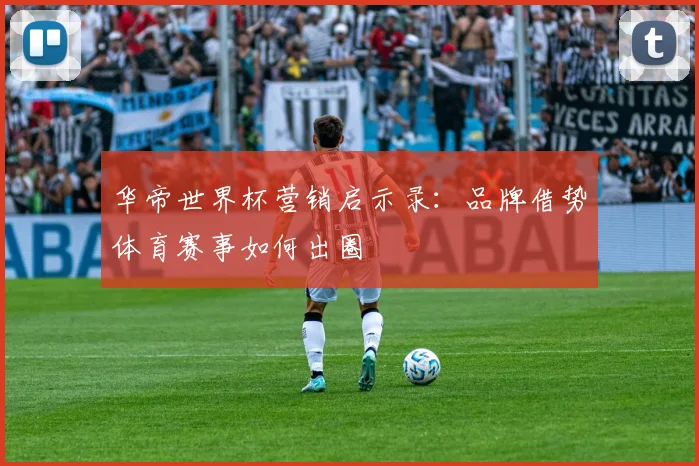 华帝世界杯营销启示录:品牌借势体育赛事如何出圈