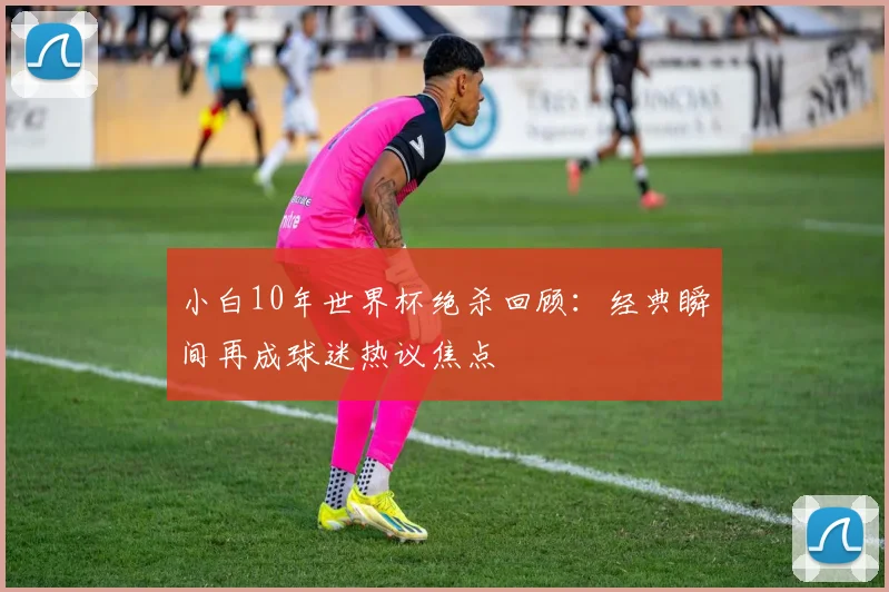 小白10年世界杯绝杀回顾:经典瞬间再成球迷热议焦点
