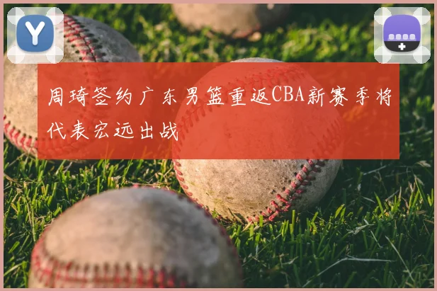 周琦签约广东男篮重返CBA新赛季将代表宏远出战